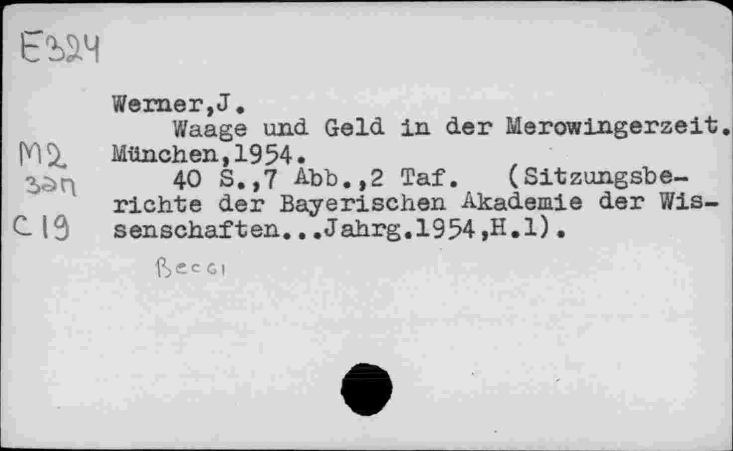 ﻿ьъ^ч
CIS
Wemer, J,
Waage und Geld in der Merowingerzeit. München,1954.
40 S.,7 Abb.,2 Taf. (Sitzungsberichte der Bayerischen Akademie der Wissenschaften. . .Jahrg.1954 ,H.l).
ftec Gl